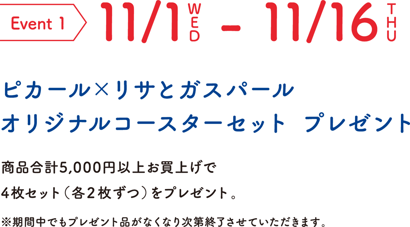 Event 1 11/1WED-11/16THU ピカール×リサとガスパール オリジナルコースターセット プレゼント 商品合計5,000円以上お買上げで4枚セット（各２枚ずつ）をプレゼント。 ※期間中でもプレゼント品がなくなり次第終了させていただきます。
