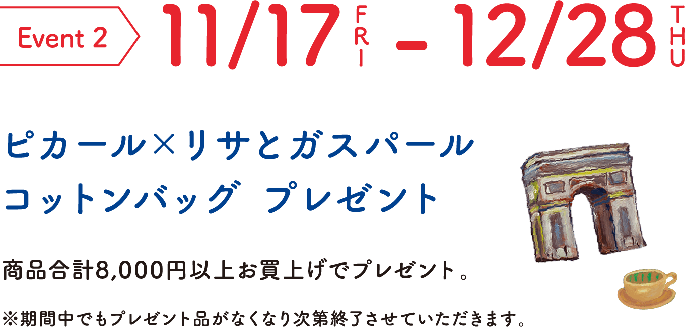 Event 2 11/17FRI-12/28THU ピカール×リサとガスパール コットンバッグ プレゼント 商品合計8,000円以上お買上げでプレゼント。※期間中でもプレゼント品がなくなり次第終了させていただきます。 