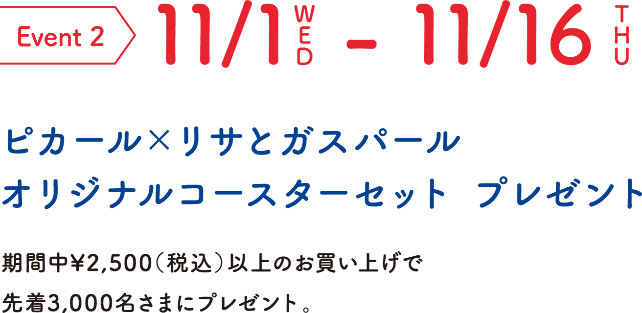 Event 2 11/1WED-11/16THU ピカール×リサとガスパール オリジナルコースターセット プレゼント 期間中¥2,500（税込）以上のお買い上げで先着3,000名さまにプレゼント。
